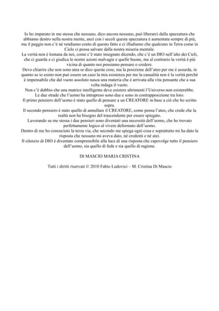 Io ho imparato in me stessa che nessuno, dico ancora nessuno, può liberarci dalla spazzatura che
 abbiamo dentro nella nostra mente, anzi con i secoli questa spazzatura è aumentata sempre di più,
ma il peggio non c’è né rendiamo conto di questo fatto e ci illudiamo che qualcuno in Terra come in
                           Cielo ci possa salvare dalla nostra miseria mentale.
La verità non è lontana da noi, come c’è stato insegnato dicendo, che c’è un DIO nell’alto dei Cieli,
  che ci guarda e ci giudica le nostre azioni malvagie e quelle buone, ma al contrario la verità è più
                            vicina di quanto noi possiamo pensare o credere.
 Devo chiarire che non sono atea se dico queste cose, ma la posizione dell’ateo per me è assurda, in
quanto se io esisto non può essere un caso la mia esistenza per me la casualità non è la verità perché
  è impensabile che dal vuoto assoluto nasca una materia che è arrivata alla vita pensante che a sua
                                          volta indaga il vuoto.
   Non c’è dubbio che una matrice intelligente deve esistere altrimenti l’Universo non esisterebbe.
         Le due strade che l’uomo ha intrapreso sono due e sono in contrapposizione tra loro.
 Il primo pensiero dell’uomo è stato quello di pensare a un CREATORE in base a ciò che ho scritto
                                                  sopra.
 Il secondo pensiero è stato quello di annullare il CREATORE, come pensa l’ateo, che crede che la
                      realtà non ha bisogno del trascendente per essere spiegato.
    Lavorando su me stessa i due pensieri sono diventati una necessità dell’uomo, che ho trovato
                          perfettamente logico al vivere deformato dell’uomo.
Dentro di me ho conosciuto la terza via, che secondo me spiega ogni cosa e soprattutto mi ha dato la
                       risposta che nessuno mi aveva dato, né credenti e né atei.
Il silenzio di DIO è diventato comprensibile alla luce di una risposta che capovolge tutto il pensiero
                          dell’uomo, sia quello di fede e sia quello di ragione.

                                 DI MASCIO MARIA CRISTINA

               Tutti i diritti riservati © 2010 Fabio Ludovici – M. Cristina Di Mascio
 