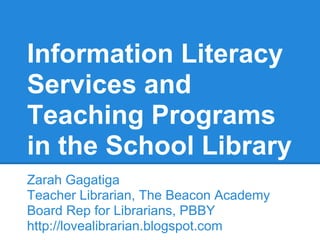 Information Literacy
Services and
Teaching Programs
in the School Library
Zarah Gagatiga
Teacher Librarian, The Beacon Academy
Board Rep for Librarians, PBBY
http://lovealibrarian.blogspot.com
 
