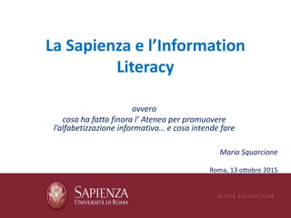 La Sapienza e l’Information
Literacy
ovvero
cosa ha fatto finora l’ Ateneo per promuovere
l’alfabetizzazione informativa… e cosa intende fare
Maria Squarcione
Roma, 13 ottobre 2015
 