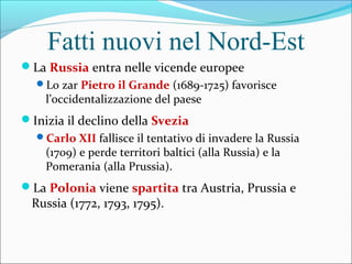 Fatti nuovi nel Nord-Est
La Russia entra nelle vicende europee
Lo zar Pietro il Grande (1689-1725) favorisce
l’occidentalizzazione del paese
Inizia il declino della Svezia
Carlo XII fallisce il tentativo di invadere la Russia
(1709) e perde territori baltici (alla Russia) e la
Pomerania (alla Prussia).
La Polonia viene spartita tra Austria, Prussia e
Russia (1772, 1793, 1795).
 