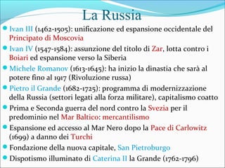 La Russia
Ivan III (1462-1505): unificazione ed espansione occidentale del
Principato di Moscovia
Ivan IV (1547-1584): assunzione del titolo di Zar, lotta contro i
Boiari ed espansione verso la Siberia
Michele Romanov (1613-1645): ha inizio la dinastia che sarà al
potere fino al 1917 (Rivoluzione russa)
Pietro il Grande (1682-1725): programma di modernizzazione
della Russia (settori legati alla forza militare), capitalismo coatto
Prima e Seconda guerra del nord contro la Svezia per il
predominio nel Mar Baltico: mercantilismo
Espansione ed accesso al Mar Nero dopo la Pace di Carlowitz
(1699) a danno dei Turchi
Fondazione della nuova capitale, San Pietroburgo
Dispotismo illuminato di Caterina II la Grande (1762-1796)
 
