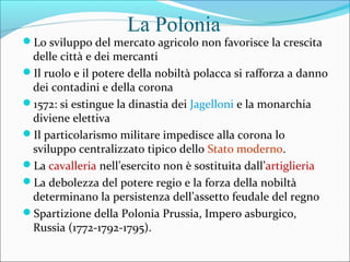 La Polonia
Lo sviluppo del mercato agricolo non favorisce la crescita
delle città e dei mercanti
Il ruolo e il potere della nobiltà polacca si rafforza a danno
dei contadini e della corona
1572: si estingue la dinastia dei Jagelloni e la monarchia
diviene elettiva
Il particolarismo militare impedisce alla corona lo
sviluppo centralizzato tipico dello Stato moderno.
La cavalleria nell’esercito non è sostituita dall’artiglieria
La debolezza del potere regio e la forza della nobiltà
determinano la persistenza dell’assetto feudale del regno
Spartizione della Polonia Prussia, Impero asburgico,
Russia (1772-1792-1795).
 