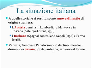 La situazione italiana
A quelle storiche si sostituiscono nuove dinastie di
origine straniera:
L’Austria domina in Lombardia, a Mantova e in
Toscana (Asburgo-Lorena, 1738).
I Borbone (Spagna) controllano Napoli (1738) e Parma
(1748).
Venezia, Genova e Papato sono in declino, mentre i
domini dei Savoia, Re di Sardegna, arrivano al Ticino.
 
