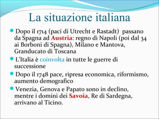 La situazione italiana
Dopo il 1714 (paci di Utrecht e Rastadt) passano
da Spagna ad Austria: regno di Napoli (poi dal 34
ai Borboni di Spagna), Milano e Mantova,
Granducato di Toscana
L’Italia è coinvolta in tutte le guerre di
successione
Dopo il 1748 pace, ripresa economica, riformismo,
aumento demografico
Venezia, Genova e Papato sono in declino,
mentre i domini dei Savoia, Re di Sardegna,
arrivano al Ticino.
 