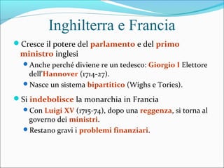 Inghilterra e Francia
Cresce il potere del parlamento e del primo
ministro inglesi
Anche perché diviene re un tedesco: Giorgio I Elettore
dell’Hannover (1714-27).
Nasce un sistema bipartitico (Wighs e Tories).
Si indebolisce la monarchia in Francia
Con Luigi XV (1715-74), dopo una reggenza, si torna al
governo dei ministri.
Restano gravi i problemi finanziari.
 