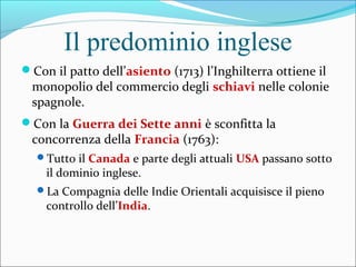 Il predominio inglese
Con il patto dell’asiento (1713) l’Inghilterra ottiene il
monopolio del commercio degli schiavi nelle colonie
spagnole.
Con la Guerra dei Sette anni è sconfitta la
concorrenza della Francia (1763):
Tutto il Canada e parte degli attuali USA passano sotto
il dominio inglese.
La Compagnia delle Indie Orientali acquisisce il pieno
controllo dell’India.
 