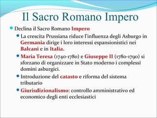 Il Sacro Romano Impero
Declina il Sacro Romano Impero
La crescita Prussiana riduce l’influenza degli Asburgo in
Germania dirige i loro interessi espansionistici nei
Balcani e in Italia.
Maria Teresa (1740-1780) e Giuseppe II (1780-1790) si
sforzano di organizzare in Stato moderno i complessi
domini asburgici.
Introduzione del catasto e riforma del sistema
tributario
Giurisdizionalismo: controllo amministrativo ed
economico degli enti ecclesiastici
 
