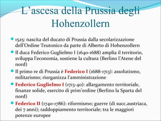 L’ascesa della Prussia degli
Hohenzollern
1525: nascita del ducato di Prussia dalla secolarizzazione
dell’Ordine Teutonico da parte di Alberto di Hohenzollern
Il duca Federico Guglielmo I (1640-1688) amplia il territorio,
sviluppa l’economia, sostiene la cultura (Berlino l’Atene del
nord)
Il primo re di Prussia è Federico I (1688-1713): assolutismo,
militarismo; riorganizza l’amministrazione
Federico Guglielmo I (1713-40): allargamento territoriale,
finanze solide, esercito di prim’ordine (Berlino la Sparta del
nord)
Federico II (1740-1786): riformismo; guerre (di succ.austriaca,
dei 7 anni); raddoppiamento territoriale; tra le maggiori
potenze europee
 