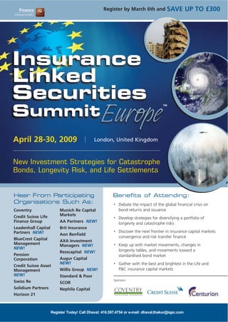 SAVE UP TO £300
                                                  Register by March 6th and




Insurance
Linked
Securities
SummitEurope
                                                                                     TM




April 28-30, 2009                            London, United Kingdom



New Investment Strategies for Catastrophe
Bonds, Longevity Risk, and Life Settlements


Hear From Participating                                 Benefits of Attending:
Organisations Such As:                                      Debate the impact of the global financial crisis on
                                                        •

                                                            bond returns and issuance
Coventry                  Munich Re Capital
                          Markets
Credit Suisse Life                                          Develop strategies for diversifying a portfolio of
                                                        •
Finance Group             AA Partners NEW!                  longevity and catastrophe risks
Leadenhall Capital        Brit Insurance
                                                            Discover the next frontier in insurance capital markets
                                                        •
Partners NEW!             Aon Benfield
                                                            convergence and risk transfer finance
BlueCrest Capital         AXA Investment
Management                                                  Keep up with market movements, changes in
                                                        •
                          Managers NEW!
NEW!
                                                            longevity tables, and movements toward a
                          Resscapital NEW!
Pension                                                     standardised bond market
                          Augur Capital
Corporation
                          NEW!                              Gather with the best and brightest in the Life and
                                                        •
Credit Suisse Asset
                                                            P&C insurance capital markets
                          Willis Group NEW!
Management
NEW!                      Standard & Poor
                                                        Sponsors:
Swiss Re                  SCOR
Solidium Partners         Nephila Capital
Horizon 21



                     Register Today! Call Dhaval: 416.597.4754 or e-mail: dhaval.thakur@iqpc.com
 