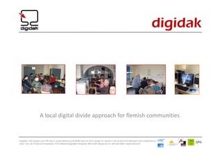 digidak




                   A local digital divide approach for flemish communities


Digidak is een project van SPK vzw in samenwerking met BLM Genk en IGO Leuven en wordt in de provincie Antwerpen mee ondersteund
door Cera, de Provincie Antwerpen, POD Maatschappelijke Integratie, Microsoft, Belgacom en alle betrokken lokale besturen.
 
