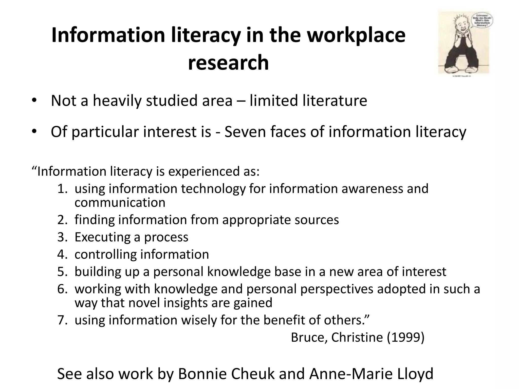 Information literacy in the workplace
                  research
• Not a heavily studied area – limited literature
• Of particular interest is - Seven faces of information literacy

“Information literacy is experienced as:
     1. using information technology for information awareness and
        communication
     2. finding information from appropriate sources
     3. Executing a process
     4. controlling information
     5. building up a personal knowledge base in a new area of interest
     6. working with knowledge and personal perspectives adopted in such a
        way that novel insights are gained
     7. using information wisely for the benefit of others.”
                                             Bruce, Christine (1999)

    See also work by Bonnie Cheuk and Anne-Marie Lloyd
 