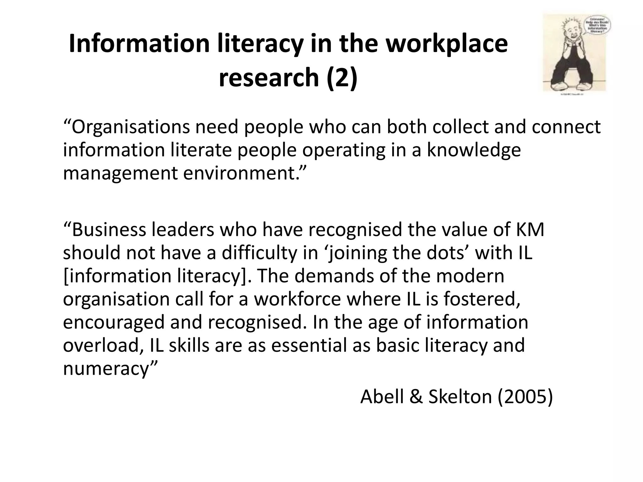 Information literacy in the workplace
            research (2)
“Organisations need people who can both collect and connect
information literate people operating in a knowledge
management environment.”

“Business leaders who have recognised the value of KM
should not have a difficulty in ‘joining the dots’ with IL
[information literacy]. The demands of the modern
organisation call for a workforce where IL is fostered,
encouraged and recognised. In the age of information
overload, IL skills are as essential as basic literacy and
numeracy”
                                      Abell & Skelton (2005)
 