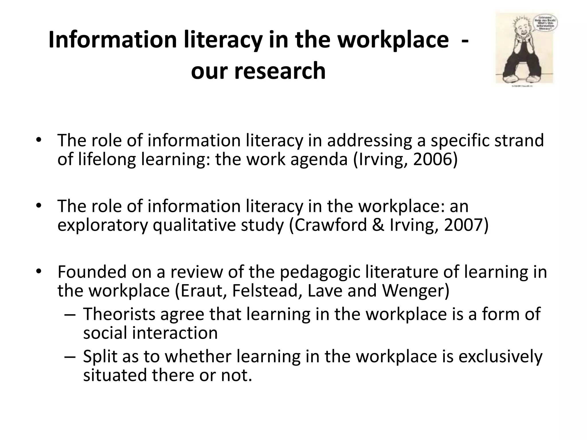 Information literacy in the workplace -
              our research

• The role of information literacy in addressing a specific strand
  of lifelong learning: the work agenda (Irving, 2006)

• The role of information literacy in the workplace: an
  exploratory qualitative study (Crawford & Irving, 2007)

• Founded on a review of the pedagogic literature of learning in
  the workplace (Eraut, Felstead, Lave and Wenger)
   – Theorists agree that learning in the workplace is a form of
     social interaction
   – Split as to whether learning in the workplace is exclusively
     situated there or not.
 