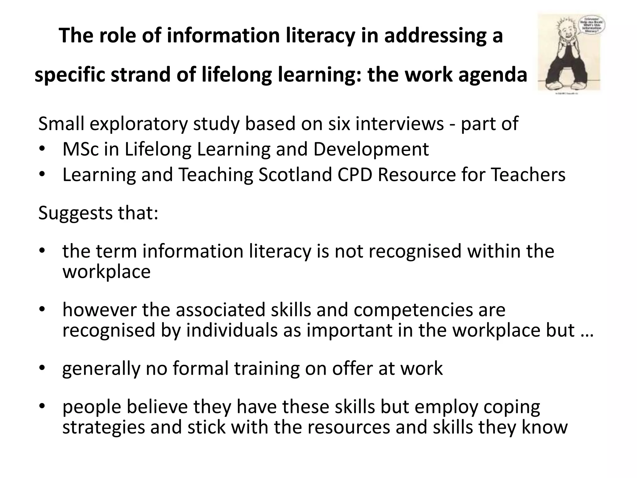 The role of information literacy in addressing a
specific strand of lifelong learning: the work agenda

Small exploratory study based on six interviews - part of
• MSc in Lifelong Learning and Development
• Learning and Teaching Scotland CPD Resource for Teachers
Suggests that:
• the term information literacy is not recognised within the
  workplace
• however the associated skills and competencies are
  recognised by individuals as important in the workplace but …
• generally no formal training on offer at work
• people believe they have these skills but employ coping
  strategies and stick with the resources and skills they know
 