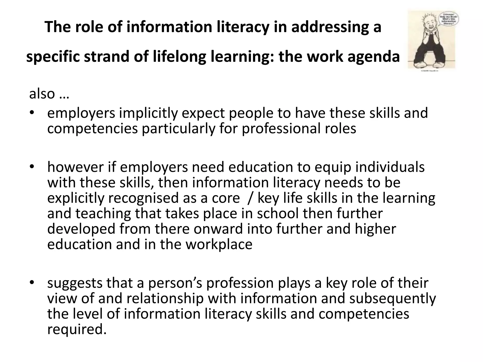 The role of information literacy in addressing a
specific strand of lifelong learning: the work agenda

also …
• employers implicitly expect people to have these skills and
   competencies particularly for professional roles

• however if employers need education to equip individuals
  with these skills, then information literacy needs to be
  explicitly recognised as a core / key life skills in the learning
  and teaching that takes place in school then further
  developed from there onward into further and higher
  education and in the workplace

• suggests that a person’s profession plays a key role of their
  view of and relationship with information and subsequently
  the level of information literacy skills and competencies
  required.
 