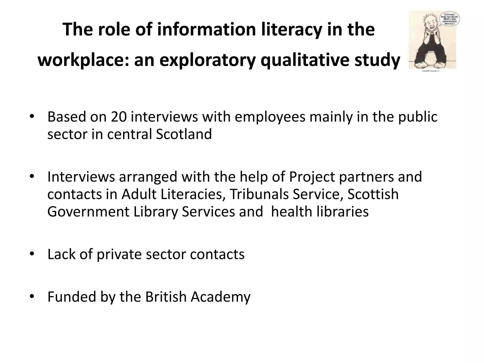 The role of information literacy in the
 workplace: an exploratory qualitative study

• Based on 20 interviews with employees mainly in the public
  sector in central Scotland

• Interviews arranged with the help of Project partners and
  contacts in Adult Literacies, Tribunals Service, Scottish
  Government Library Services and health libraries

• Lack of private sector contacts

• Funded by the British Academy
 