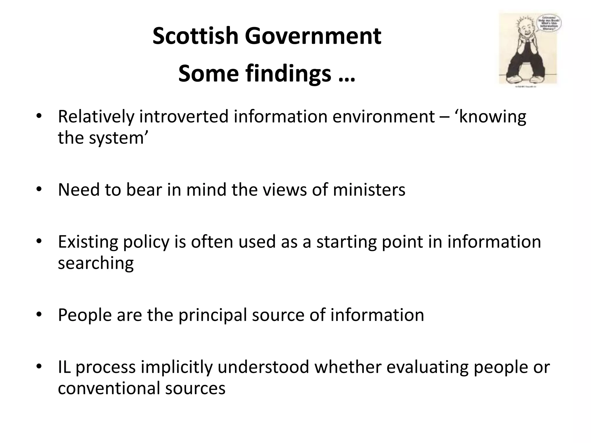 Scottish Government
                 Some findings …
• Relatively introverted information environment – ‘knowing
  the system’

• Need to bear in mind the views of ministers

• Existing policy is often used as a starting point in information
  searching

• People are the principal source of information

• IL process implicitly understood whether evaluating people or
  conventional sources
 
