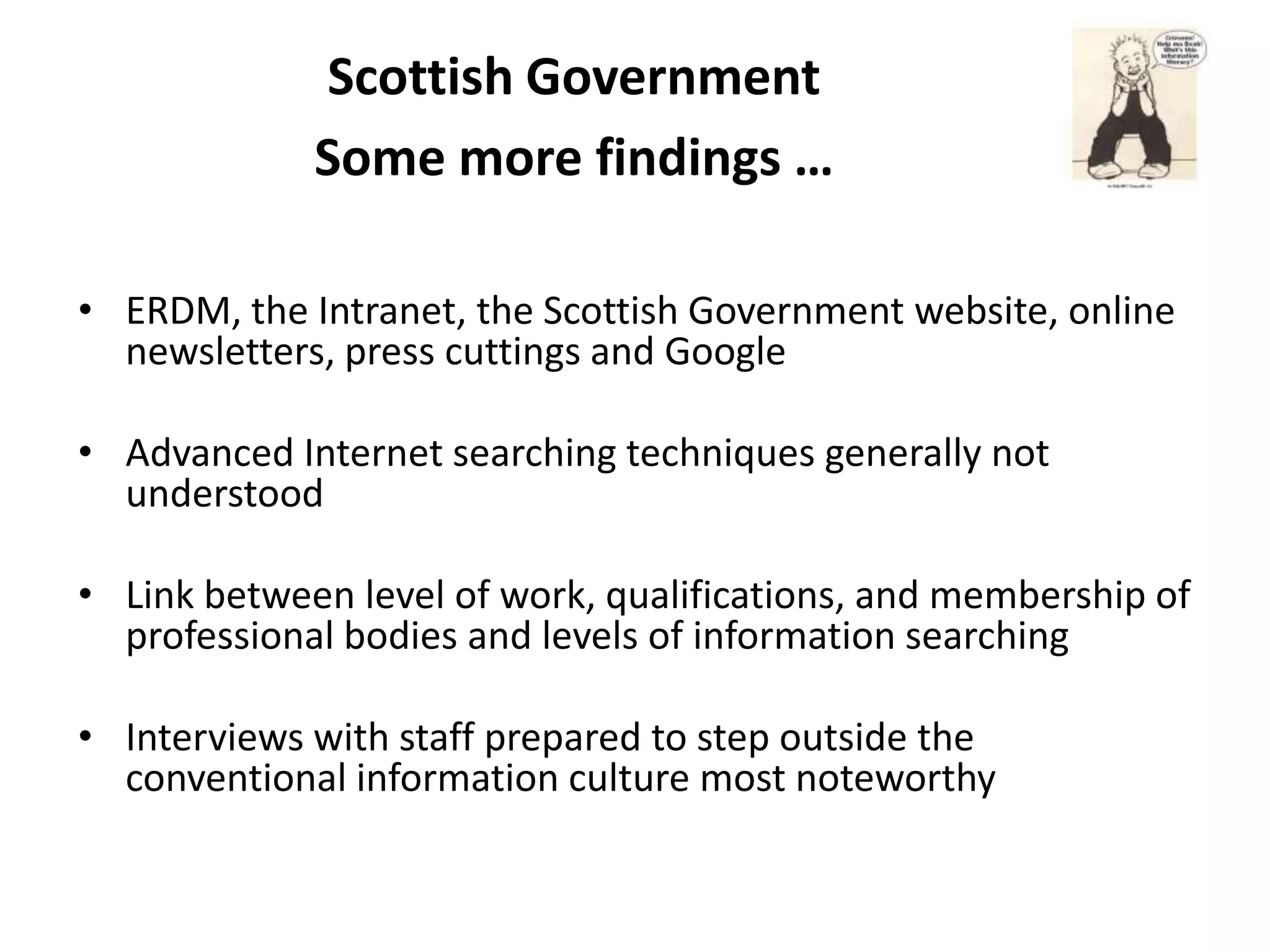 Scottish Government
             Some more findings …

• ERDM, the Intranet, the Scottish Government website, online
  newsletters, press cuttings and Google

• Advanced Internet searching techniques generally not
  understood

• Link between level of work, qualifications, and membership of
  professional bodies and levels of information searching

• Interviews with staff prepared to step outside the
  conventional information culture most noteworthy
 