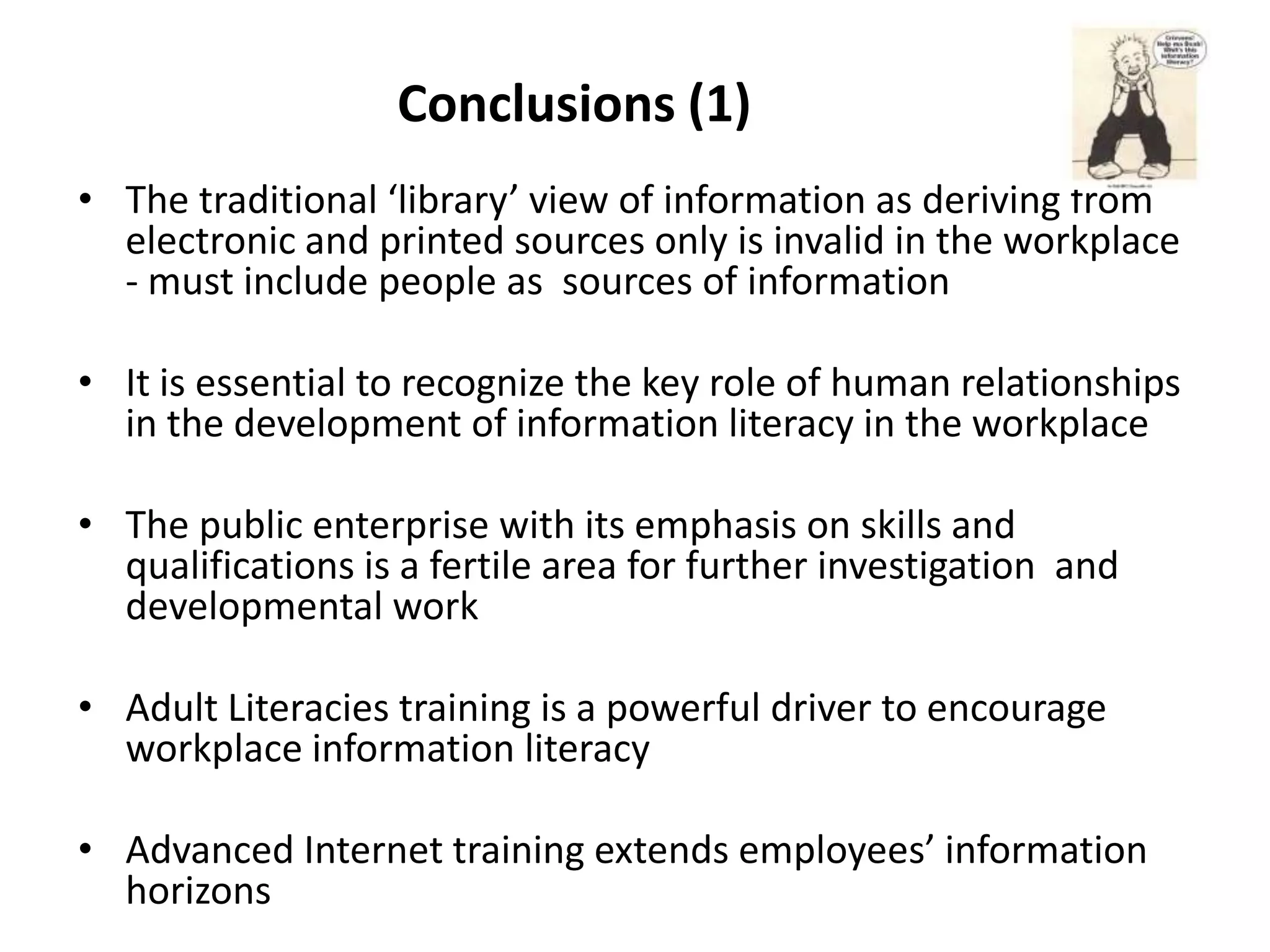Conclusions (1)
• The traditional ‘library’ view of information as deriving from
  electronic and printed sources only is invalid in the workplace
  - must include people as sources of information

• It is essential to recognize the key role of human relationships
  in the development of information literacy in the workplace

• The public enterprise with its emphasis on skills and
  qualifications is a fertile area for further investigation and
  developmental work

• Adult Literacies training is a powerful driver to encourage
  workplace information literacy

• Advanced Internet training extends employees’ information
  horizons
 