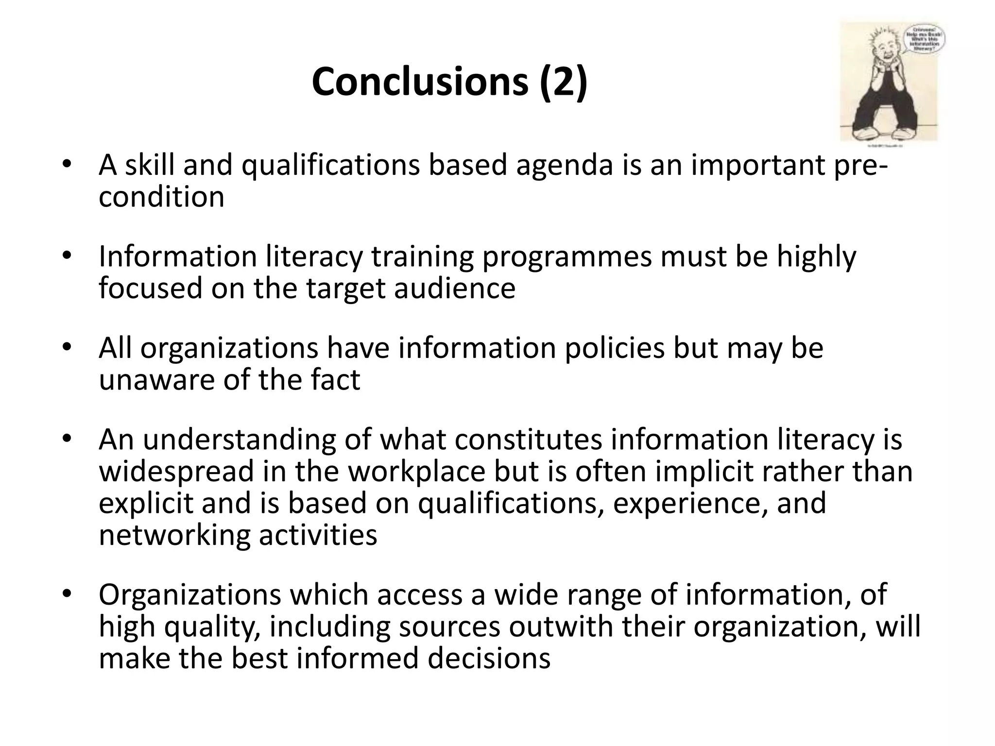 Conclusions (2)
• A skill and qualifications based agenda is an important pre-
  condition
• Information literacy training programmes must be highly
  focused on the target audience
• All organizations have information policies but may be
  unaware of the fact
• An understanding of what constitutes information literacy is
  widespread in the workplace but is often implicit rather than
  explicit and is based on qualifications, experience, and
  networking activities
• Organizations which access a wide range of information, of
  high quality, including sources outwith their organization, will
  make the best informed decisions
 