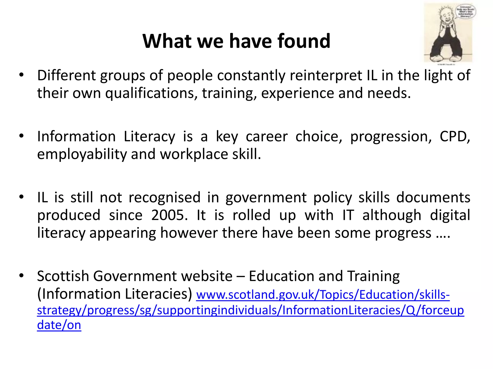 What we have found
• Different groups of people constantly reinterpret IL in the light of
  their own qualifications, training, experience and needs.

• Information Literacy is a key career choice, progression, CPD,
  employability and workplace skill.

• IL is still not recognised in government policy skills documents
  produced since 2005. It is rolled up with IT although digital
  literacy appearing however there have been some progress ….

• Scottish Government website – Education and Training
  (Information Literacies) www.scotland.gov.uk/Topics/Education/skills-
   strategy/progress/sg/supportingindividuals/InformationLiteracies/Q/forceup
   date/on
 