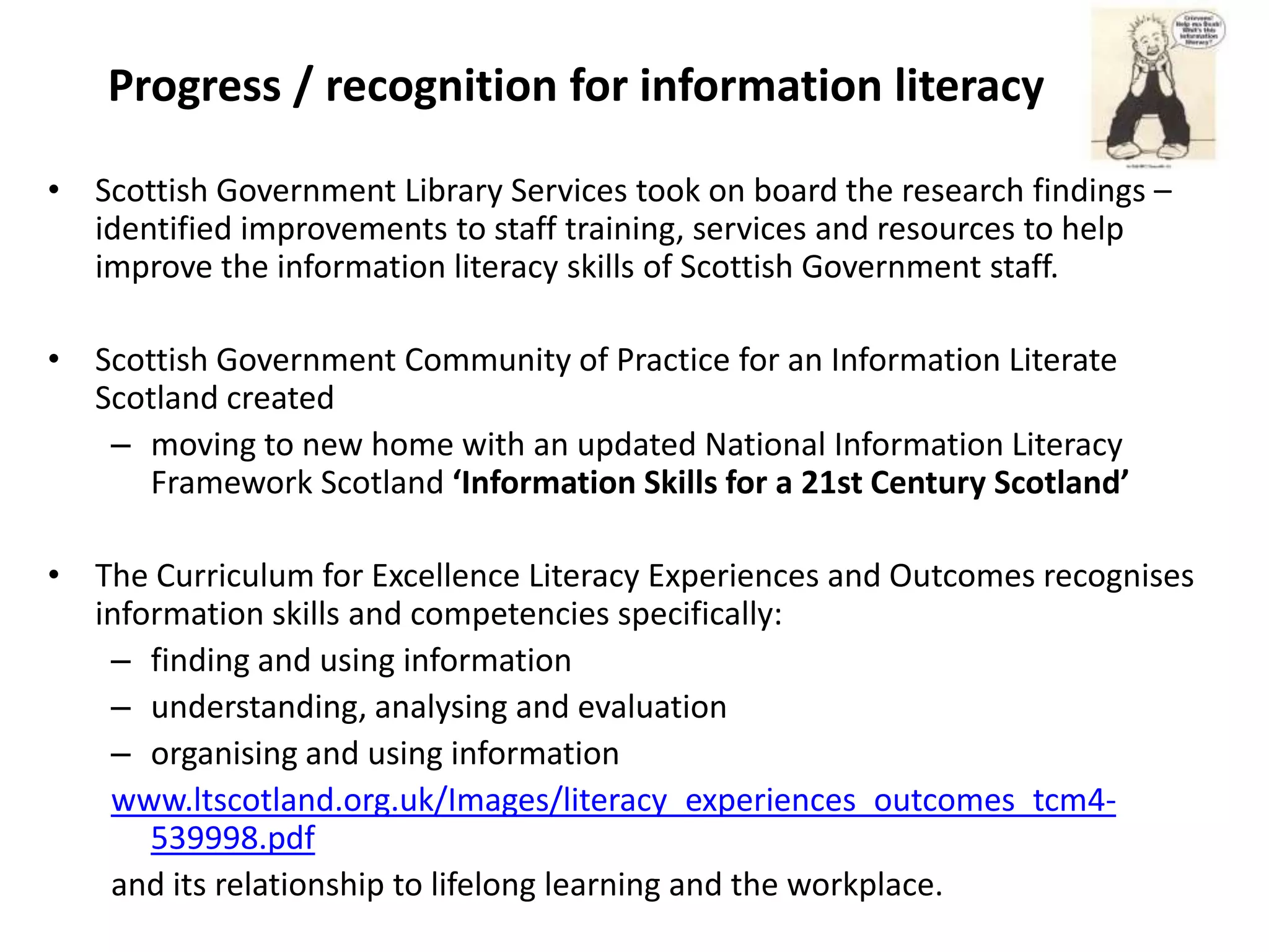 Progress / recognition for information literacy

• Scottish Government Library Services took on board the research findings –
  identified improvements to staff training, services and resources to help
  improve the information literacy skills of Scottish Government staff.

• Scottish Government Community of Practice for an Information Literate
  Scotland created
   – moving to new home with an updated National Information Literacy
      Framework Scotland ‘Information Skills for a 21st Century Scotland’

• The Curriculum for Excellence Literacy Experiences and Outcomes recognises
  information skills and competencies specifically:
   – finding and using information
   – understanding, analysing and evaluation
   – organising and using information
   www.ltscotland.org.uk/Images/literacy_experiences_outcomes_tcm4-
      539998.pdf
   and its relationship to lifelong learning and the workplace.
 
