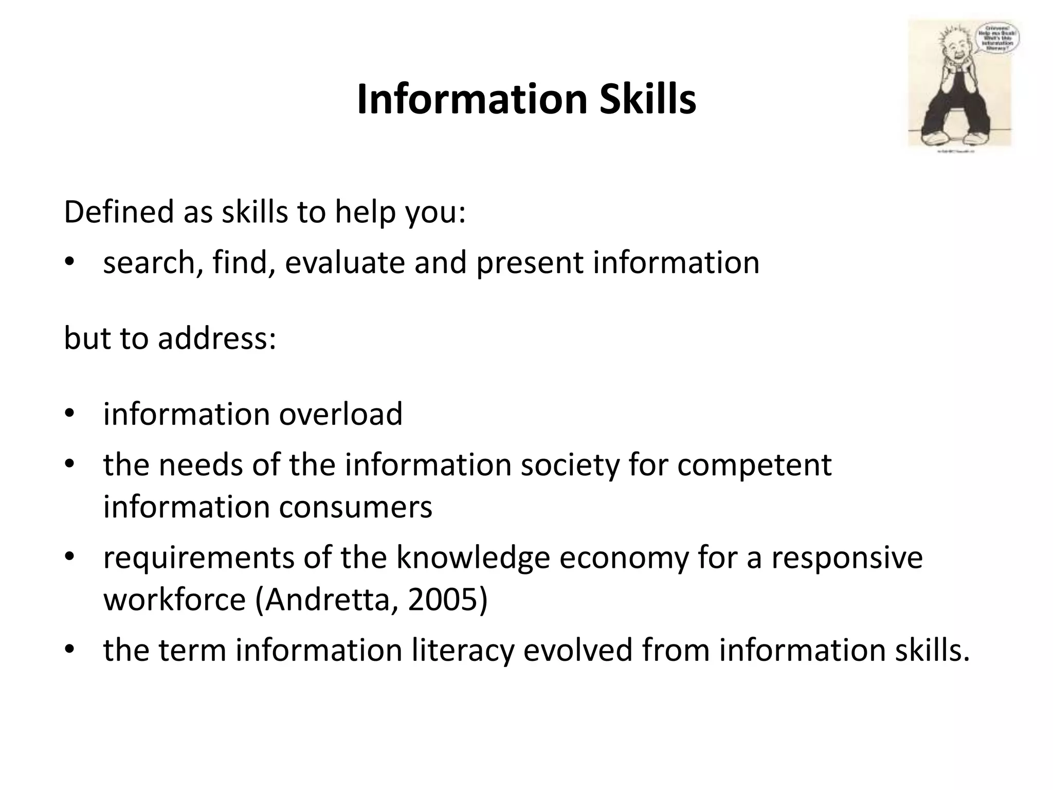 Information Skills

Defined as skills to help you:
• search, find, evaluate and present information

but to address:

• information overload
• the needs of the information society for competent
  information consumers
• requirements of the knowledge economy for a responsive
  workforce (Andretta, 2005)
• the term information literacy evolved from information skills.
 