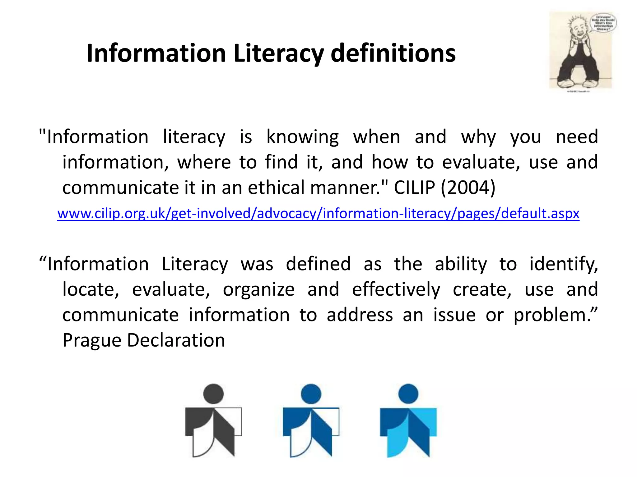 Information Literacy definitions

"Information literacy is knowing when and why you need
   information, where to find it, and how to evaluate, use and
   communicate it in an ethical manner." CILIP (2004)
  www.cilip.org.uk/get-involved/advocacy/information-literacy/pages/default.aspx


“Information Literacy was defined as the ability to identify,
   locate, evaluate, organize and effectively create, use and
   communicate information to address an issue or problem.”
   Prague Declaration
 