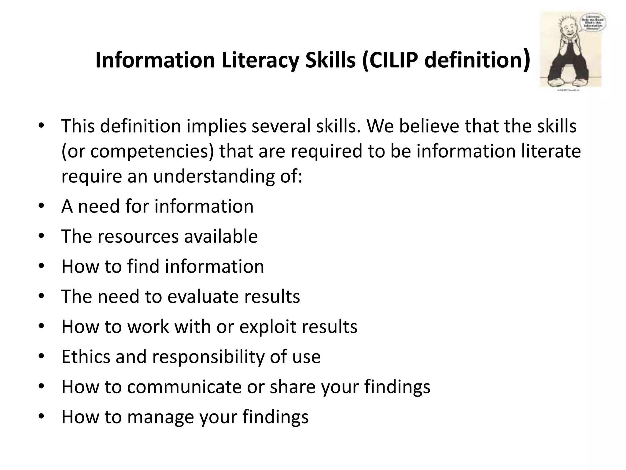 Information Literacy Skills (CILIP definition)

• This definition implies several skills. We believe that the skills
  (or competencies) that are required to be information literate
  require an understanding of:
• A need for information
• The resources available
• How to find information
• The need to evaluate results
• How to work with or exploit results
• Ethics and responsibility of use
• How to communicate or share your findings
• How to manage your findings
 