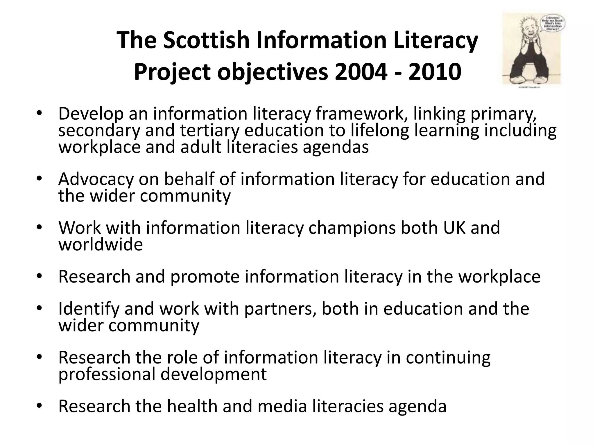 The Scottish Information Literacy
           Project objectives 2004 - 2010
• Develop an information literacy framework, linking primary,
  secondary and tertiary education to lifelong learning including
  workplace and adult literacies agendas
• Advocacy on behalf of information literacy for education and
  the wider community
• Work with information literacy champions both UK and
  worldwide
• Research and promote information literacy in the workplace
• Identify and work with partners, both in education and the
  wider community
• Research the role of information literacy in continuing
  professional development
• Research the health and media literacies agenda
 