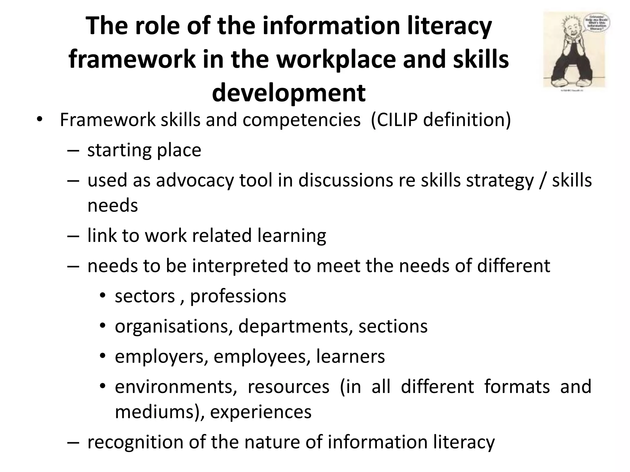 The role of the information literacy
    framework in the workplace and skills
                 development
• Framework skills and competencies (CILIP definition)
   – starting place
   – used as advocacy tool in discussions re skills strategy / skills
     needs
   – link to work related learning
   – needs to be interpreted to meet the needs of different
       • sectors , professions
       • organisations, departments, sections
       • employers, employees, learners
       • environments, resources (in all different formats and
         mediums), experiences
   – recognition of the nature of information literacy
 