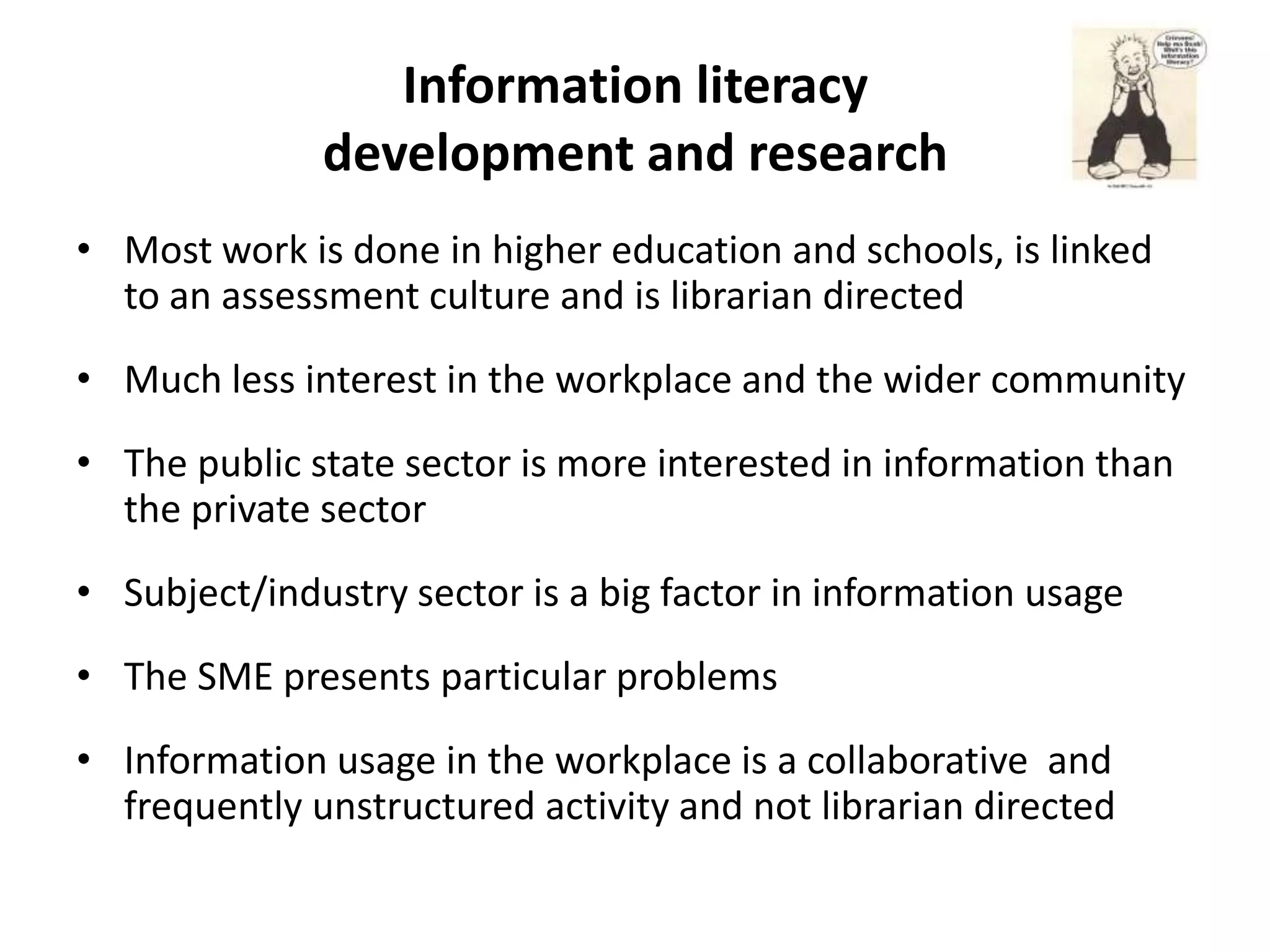 Information literacy
              development and research
• Most work is done in higher education and schools, is linked
  to an assessment culture and is librarian directed
• Much less interest in the workplace and the wider community
• The public state sector is more interested in information than
  the private sector
• Subject/industry sector is a big factor in information usage
• The SME presents particular problems
• Information usage in the workplace is a collaborative and
  frequently unstructured activity and not librarian directed
 
