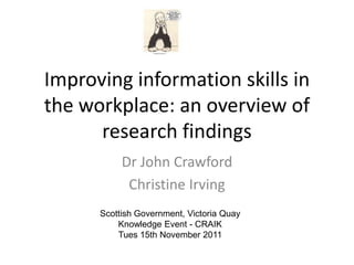 Improving information skills in
the workplace: an overview of
      research findings
           Dr John Crawford
            Christine Irving
      Scottish Government, Victoria Quay
          Knowledge Event - CRAIK
          Tues 15th November 2011
 