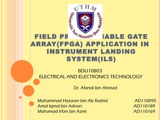 FIELD PROGRAMMABLE GATE
ARRAY(FPGA) APPLICATION IN
    INSTRUMENT LANDING
        SYSTEM(ILS)
                BDU10803
 ELECTRICAL AND ELECTRONICS TECHNOLOGY

               Dr. Afandi bin Ahmad

 Muhammad Hazwan bin Ab Rashid        AD110095
 Amal Iqmal bin Adnan                 AD110189
 Mohamad Irfan bin Azmi               AD110169
 