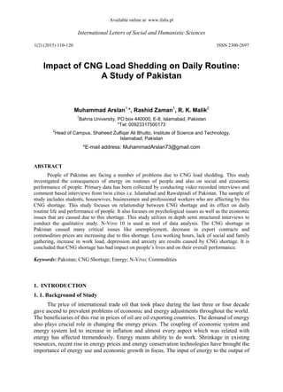 Available online at www.ilshs.pl
International Letters of Social and Humanistic Sciences
1(2) (2015) 110-120 ISSN 2300-2697
Impact of CNG Load Shedding on Daily Routine:
A Study of Pakistan
Muhammad Arslan1,
*, Rashid Zaman1
, R. K. Malik2
1
Bahria University, PO box 440000, E-8, Islamabad, Pakistan
*Tel: 00923317500173
2
Head of Campus, Shaheed Zulfiqar Ali Bhutto, Institute of Science and Technology,
Islamabad, Pakistan
*E-mail address: MuhammadArslan73@gmail.com
ABSTRACT
People of Pakistan are facing a number of problems due to CNG load shedding. This study
investigated the consequences of energy on routines of people and also on social and economic
performance of people. Primary data has been collected by conducting video recorded interviews and
comment based interviews from twin cities i.e. Islamabad and Rawalpindi of Pakistan. The sample of
study includes students, housewives, businessmen and professional workers who are affecting by this
CNG shortage. This study focuses on relationship between CNG shortage and its effect on daily
routine life and performance of people. It also focuses on psychological issues as well as the economic
issues that are caused due to this shortage. This study utilizes in depth semi structured interviews to
conduct the qualitative study. N-Vivo 10 is used as tool of data analysis. The CNG shortage in
Pakistan caused many critical issues like unemployment, decrease in export contracts and
commodities prices are increasing due to this shortage. Less working hours, lack of social and family
gathering, increase in work load, depression and anxiety are results caused by CNG shortage. It is
concluded that CNG shortage has bad impact on people’s lives and on their overall performance.
Keywords: Pakistan; CNG Shortage; Energy; N-Vivo; Commodities
1. INTRODUCTION
1. 1. Background of Study
The price of international trade oil that took place during the last three or four decade
gave ascend to prevalent problems of economic and energy adjustments throughout the world.
The beneficiaries of this rise in prices of oil are oil exporting countries. The demand of energy
also plays crucial role in changing the energy prices. The coupling of economic system and
energy system led to increase in inflation and almost every aspect which was related with
energy has affected tremendously. Energy means ability to do work. Shrinkage in existing
resources, recent rise in energy prices and energy conservation technologies have brought the
importance of energy use and economic growth in focus. The input of energy to the output of
 