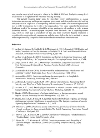 International Letters of Social and Humanistic Sciences 2(2) (2015) 152-166
-163-
structure disclosure which is negative related to the ROA & ROE and finally the average level
of disclosure is at higher side for Pakistani banking industry.
The current research paper aims for important policy implementation to reduce
information asymmetry and improve corporate governance and firm performance in banking
sector of Pakistan High level of transparency and disclosure can be used as trust improvement
tool in order to maximize the worth of the organization. This study suggests that minimum
disclosure level of the company should be above requirement of regulator in order to cope
disclosure benefits. The research paper also poses some limitation. First is regarding sample
size, which is small due to availability of data and time constraint. Second limitation is
regarding the construction of transparency and disclosure index due to its subjective nature
and data presented by companies in their annual reports may have some questions.
References
[1] Arslan, M., Zaman, R., Malik, R. K. & Mehmood, A. (2014). Impact of CEO Duality and
Audit Committee on Firm Performance: A Study of Oil & Gas Listed Firms of Pakistan.
Research Journal of Finance and Accounting, 5, 151-156.
[2] Arslan, M. & Zaman, R. (2014). Constraints and Barriers in Corporate Governance and
Managerial Efficiency: A Comparative Analysis. Developing Country Studies, 4, 83-94.
[3] Attiya, Javid, & Iqbal. (2012). Ownership Concentration, Corporate Governance and
Firm Performance: Evidence from Pakistan. Pakistan Institute of Development
Economics.
[4] Akhtaruddin & Haron (2010). Board ownership, audit committees, effectiveness and
corporate voluntary disclosures. Asian Review of Accounting, 18(1), 68-82.
[5] Akhtaruddin. (2005). Corporate mandatory disclosure practices in Bangladesh.
International Journal of Accounting, 40(4), 399-422.
[6] Anderson, R, Mansi, S., & Reeb, D. (2004). Board Characteristics, Accounting Report
Integrity, and The Cost of Debt. Journal of Accounting and Economics, 37, 315-342.
[7] Avkiran, N. K. (1995). Developing an instrument to measure customer service quality in
branch banking. International Journal Of Banks Marketing, 12(6),10-18.
[8] Barako. (2007). Determinants of voluntary disclosures in Kenyan companies annual
reports. African Journal of Business Management, 1(5), 113-128.
[9] Barako, Hancock, P., & Izan, H. Y. (2006a). Relationship between corporate governance
attributes and voluntary disclosures in annual reports: The Kenyan experience. Financial
Reporting Regulation and Governance, 5(1), 1-25
[10] Ben Ali, C. (2008). Disclosure quality and corporate governance: Evidence from the
French stock market. Paper presented at the The British Accounting Association Annual
Conference, Blackpool, UK.
[11] Brown, D, L., & Claylor, M. L. (2004). Corporate Governance and Firm Performance.
Working Paper. Gorgia State University, USA.
[12] Byard, D, Li, Y, Weintrop, & J. (2006). Corporate governance and the quality of
financial analysts’ information. Journal of Accounting and Public Policy, 25(5),
609-625.
 