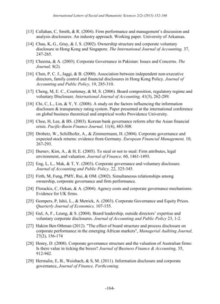 International Letters of Social and Humanistic Sciences 2(2) (2015) 152-166
-164-
[13] Callahan, C, Smith, & R. (2004). Firm performance and management’s discussion and
analysis disclosures: An industry approach. Working paper. University of Arkansas.
[14] Chau, K, G., Gray, & J, S. (2002). Ownership structure and corporate voluntary
disclosure in Hong Kong and Singapore. The International Journal of Accounting, 37,
247-265.
[15] Cheema, & A. (2003). Corporate Governance in Pakistan: Issues and Concerns. The
Journal, 8(2).
[16] Chen, P, C. J., Jaggi, & B. (2000). Association between independent non-executive
directors, family control and financial disclosures in Hong Kong Policy. Journal of
Accounting and Public Policy, 19, 285-310.
[17] Cheng, M, E. C., Courtenay, & M, S. (2006). Board composition, regulatory regime and
voluntary Disclosure. International Journal of Accounting, 41(3), 262-289.
[18] Chi, C, L., Lin, & Y, Y. (2008). A study on the factors influencing the information
disclosure & transparency rating system. Paper presented at the international conference
on global business theoretical and empirical works Providence University.
[19] Choe, H, Lee, & BS. (2003). Korean bank governance reform after the Asian financial
crisis. Pacific-Basin Finance Journal, 11(4), 483-508.
[20] Drobetz, W., Schillhofer, A., & Zimmermann, H. (2004). Corporate governance and
expected stock returns: evidence from Germany. European Financial Management, 10,
267-293.
[21] Durnev, Kim, A., & H, E. (2005). To steal or not to steal: Firm attributes, legal
environment, and valuation. Journal of Finance, 60, 1461-1493.
[22] Eng, L, L., Mak, & T, Y. (2003). Corporate governance and voluntary disclosure.
Journal of Accounting and Public Policy, 22, 325-345.
[23] Firth, M, Fung, PMY, Rui, & OM. (2002). Simultaneous relationships among
ownership, corporate governance and firm performance.
[24] Florackis, C, Ozkan, & A. (2004). Agency costs and corporate governance mechanisms:
Evidence for UK firms.
[25] Gompers, P, Ishii, L., & Metrick, A. (2003). Corporate Governance and Equity Prices.
Quarterly Journal of Economics, 107-155.
[26] Gul, A, F., Leung, & S. (2004). Board leadership, outside directors’ expertise and
voluntary corporate disclosures. Journal of Accounting and Public Policy 23, 1-2.
[27] Hakim Ben Othman (2012). "The effect of board structure and process disclosure on
corporate performance in the emerging African markets", Managerial Auditing Journal,
27(2), 156-174
[28] Henry, D. (2008). Corporate governance structure and the valuation of Australian firms:
Is there value in ticking the boxes? Journal of Business Finance & Accounting, 35,
912-942.
[29] Hermalin, E, B., Weisbach, & S, M. (2011). Information disclosure and corporate
governance, Journal of Finance, Forthcoming.
 