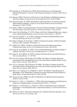 International Letters of Social and Humanistic Sciences 2(2) (2015) 152-166
-165-
[30] Hermalin, B., & Weisbach, M. (2003). Board of Directors as an Endogenously
Determined Institution: A Survey of the Economic Literature. Economic Policy Review,
9, 7-26.
[31] Hossain. (2008). The Extent of Disclosure in Annual Reports of Banking Companies:
The Case of India. European Journal of Scientific Research, 23(4), 659-680.
[32] Hossain, & Reaz, M. (2007). Determinants and characteristics of voluntary disclosure
Indian banking companies. Corporate Social Responsibility and Environmental
Management, 14(5), 274-288.
[33] Iatridis. (2008). Accounting disclosure and firms' financial attributes: Evidence from the
UK stock market. International Review of Financial Analysis, 17(2), 219-241.
[34] Jensen, M, & Meckling, W. (1976). Theory of the Firm: Managerial Behaviour, Agency
Costs, and Ownership Structure. Journal of Financial Economics, 3, 305-360.
[35] John, K., & Senbet, L. W. (1998). Corporate Governance and Board Effectiveness
Journalof Banking and Finance 22, 371-403.
[36] Klein, P, Shapiro, D., & Young, J. (2005). Corporate Governance, Family Ownership
and Firm Value. Corporate Governance, 13.
[37] Lakhal, & F. (2005). Voluntary earnings disclosures and corporate governance:
Evidence from France. Review of Accounting and Finance, 4(3), 64-85.
[38] Lang, M., & Lundholm, R. (1993). Cross-sectional determinants of analysts ratings of
corporate disclosures, Journal of Accounting Research, 31, 246271.
[39] Lang, M., & Lundholm, R. (1996). Corporate disclosure policy and analyst behavior,
The Accounting Review, 71, 467-492.
[40] Luo, S, Courtenay, SM, Hossain, & M. (2006). The effect of voluntary disclosure,
ownership structure and proprietary cost on the return-future earnings relation. Pacific-
Basin Finance Journal, 15(5), 501-521.
[41] Luo, S., Courtenay, SM, & Hossain, M. (2006). The effect of voluntary disclosure,
ownership structure and proprietary cost on the return-future earnings relation. Pacific-
Basin Finance Journal, 14(5), 501-521.
[42] Ntim, C. G., Opong, K. K., & Danbolt, J. (2012). The Relative Value Relevance of
Shareholder versus Stakeholder Corporate Governance Disclosure Policy Reforms in
South Africa. An International Review, 20(1), 84-105.
[43] Owusu, & Yeoh. (2005). The effect of legislation on corporate disclosure practices.
ABACUS, 41(1), 92-109.
[44] Patel, S. A., Balic, A., & Bwakira, L. (2002). Measuring transparency and disclosure at
firmlevel in emerging markets. Emerging Markets Review, 3, 325-337.
[45] Renders, A., Gaeremynck, A., & Sercu, P. (2010). Corporategovernance ratings and
performance: a cross-European study. Corporate Governance. An International Review,
18, 87-106.
[46] Sharma, N. (2013). Theoretical Framework for Corporate Disclosure Research. Asian
Journal of Finance & Accounting, 5(1).
 
