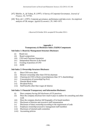International Letters of Social and Humanistic Sciences 2(2) (2015) 152-166
-166-
[47] Shleifer, A., & Vishny, R. (1997). A Survey of Corporate Governance. Journal of
Finance, 52, 737783.
[48] Weir, & C. (1997). Corporate governance, performance and take-overs: An empirical
analysis of UK merges. Applied Economics, 29, 1465-1475.
( Received 26 October 2014; accepted 05 November 2014 )
Appendix 1
Transparency & Disclosure Index (T&DI) Components
Sub Index 1: Board & Management Structure Disclosure
(i) Board size
(ii) Board composition
(iii) CEO and Chairman Separation
(iv) Independent Director in the board
(v) Existing of position of CFO
(vi) AGM
Sub Index 2: Ownership Structure Disclosure
(i) Does CEO owns share
(ii) Director ownership other than CEO & chairman
(iii) Chairman & CEO is block ownership(more than 10 % shareholding)
(iv) Concentration of ownership(Top five)
(v) Outside Block holder
(vi) Dividend Policy
(vii) Staff benefits other than wages & Salaries
Sub Index 3: Financial Transparency and Information Disclosure
(i) Does company having full disclosure of CG practices
(ii) Does the company discloses how much it pays to auditor for consulting and other
work
(iii) Does the company disclose full biography of its board members
(iv) Disclosure of director and executive staff remuneration
(v) Disclosure of share ownership according to the requirement of code
(vi) Employee ownership (executive management staff member)
(vii) Disclosure of internal audit committee
(viii) Accounting policies
 