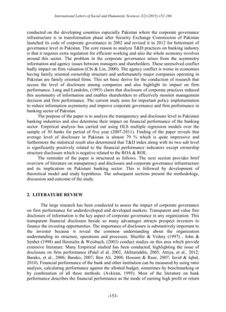 International Letters of Social and Humanistic Sciences 2(2) (2015) 152-166
-153-
conducted on the developing countries especially Pakistan where the corporate governance
infrastructure is in transformation phase after Security Exchange Commission of Pakistan
launched its code of corporate governance in 2002 and revised it in 2012 for betterment of
governance level in Pakistan. The core reason to analyze T&D practices on banking industry
is that it requires extra regulation for efficient working and also the whole economy revolves
around this sector. The problem in the corporate governance arises from the asymmetry
information and agency issues between managers and shareholders. These unresolved conflict
badly impact on firm valuation (Chi & Lin, 2000). The agency conflict is worse in economies
having family oriented ownership structure and unfortunately major companies operating in
Pakistan are family oriented firms. This set basic derive for the conduction of research that
access the level of disclosure among companies and also highlight its impact on firm
performance. Lang and Lundolm, (1993) claim that disclosure of corporate practices reduced
this asymmetry of information and enables shareholders to effectively monitor management
decision and firm performance. The current study aims for important policy implementation
to reduce information asymmetry and improve corporate governance and firm performance in
banking sector of Pakistan.
The purpose of the paper is to analyze the transparency and disclosure level in Pakistani
banking industries and also determine their impact on financial performance of the banking
sector. Empirical analysis has carried out using OLS multiple regression models over the
sample of 30 banks for period of five year (2007-2011). Finding of the paper reveals that
average level of disclosure in Pakistan is almost 79 % which is quite impressive and
furthermore the statistical result also determined that T&D index along with its two sub level
is significantly positively related to the financial performance indicators except ownership
structure disclosure which is negative related to the ROA & ROE.
The reminder of the paper is structured as follows. The next section provides brief
overview of literature on transparency and disclosure and corporate governance infrastructure
and its implication on Pakistani banking sector. This is followed by development of
theoretical model and study hypothesis. The subsequent sections present the methodology,
discussion and outcome of the study.
2. LITERATURE REVIEW
The large research has been conducted to assess the impact of corporate governance
on firm performance for underdeveloped and developed markets. Transparent and value free
disclosure of information is the key aspect of corporate governance in any organization. This
transparent financial disclosure beside so many advantages attracts prospect investors to
finance the investing opportunities. The importance of disclosure is substantively important to
the investor because it reveal the common understanding about the organization
understanding its structure, operations and processes. Shielfer & Vishny (1997) , John &
Senbet (1998) and Hermalin & Weisbach, (2003) conduct studies on this area which provide
extensive literature. Many Empirical studied has been conducted, highlighting the issue of
disclosure on firm performance (Patel el al, 2002, Akhtaruddin, 2005; Attiya, et al., 2012;
Barako, et al., 2006; Barako, 2007; Ben Ali, 2008; Hossain & Reaz, 2007; Javid & Iqbal,
2010). Financial performance of the bank and other institution can be measured by using ratio
analysis, calculating performance against the allotted budget, sometimes by benchmarking or
by combination of all these methods. (Avkiran, 1995). Most of the literature on bank
performance describes the financial performance as the mode of earning high profit or return
 
