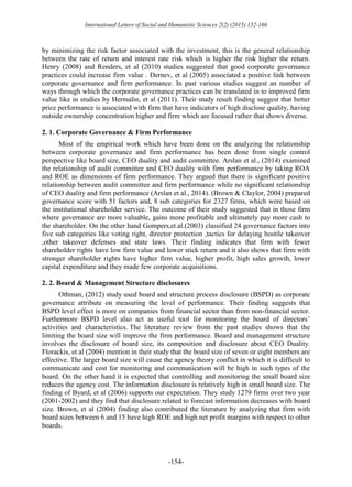 International Letters of Social and Humanistic Sciences 2(2) (2015) 152-166
-154-
by minimizing the risk factor associated with the investment, this is the general relationship
between the rate of return and interest rate risk which is higher the risk higher the return.
Henry (2008) and Renders, et al (2010) studies suggested that good corporate governance
practices could increase firm value . Dernev, et al (2005) associated a positive link between
corporate governance and firm performance. In past various studies suggest an number of
ways through which the corporate governance practices can be translated in to improved firm
value like in studies by Hermalin, et al (2011). Their study result finding suggest that better
price performance is associated with firm that have indicators of high disclose quality, having
outside ownership concentration higher and firm which are focused rather that shows diverse.
2. 1. Corporate Governance & Firm Performance
Most of the empirical work which have been done on the analyzing the relationship
between corporate governance and firm performance has been done from single control
perspective like board size, CEO duality and audit committee. Arslan et al., (2014) examined
the relationship of audit committee and CEO duality with firm performance by taking ROA
and ROE as dimensions of firm performance. They argued that there is significant positive
relationship between audit committee and firm performance while no significant relationship
of CEO duality and firm performance (Arslan et al., 2014). (Brown & Claylor, 2004) prepared
governance score with 51 factors and, 8 sub categories for 2327 firms, which were based on
the institutional shareholder service. The outcome of their study suggested that in those firm
where governance are more valuable, gains more profitable and ultimately pay more cash to
the shareholder. On the other hand Gompers,et.al.(2003) classified 24 governance factors into
five sub categories like voting right, director protection ,tactics for delaying hostile takeover
,other takeover defenses and state laws. Their finding indicates that firm with fewer
shareholder rights have low firm value and lower stick return and it also shows that firm with
stronger shareholder rights have higher firm value, higher profit, high sales growth, lower
capital expenditure and they made few corporate acquisitions.
2. 2. Board & Management Structure disclosures
Othman, (2012) study used board and structure process disclosure (BSPD) as corporate
governance attribute on measuring the level of performance. Their finding suggests that
BSPD level effect is more on companies from financial sector than from non-financial sector.
Furthermore BSPD level also act as useful tool for monitoring the board of directors’
activities and characteristics. The literature review from the past studies shows that the
limiting the board size will improve the firm performance. Board and management structure
involves the disclosure of board size, its composition and disclosure about CEO Duality.
Florackis, et al (2004) mention in their study that the board size of seven or eight members are
effective. The larger board size will cause the agency theory conflict in which it is difficult to
communicate and cost for monitoring and communication will be high in such types of the
board. On the other hand it is expected that controlling and monitoring the small board size
reduces the agency cost. The information disclosure is relatively high in small board size. The
finding of Byard, et al (2006) supports our expectation. They study 1279 firms over two year
(2001-2002) and they find that disclosure related to forecast information decreases with board
size. Brown, et al (2004) finding also contributed the literature by analyzing that firm with
board sizes between 6 and 15 have high ROE and high net profit margins with respect to other
boards.
 