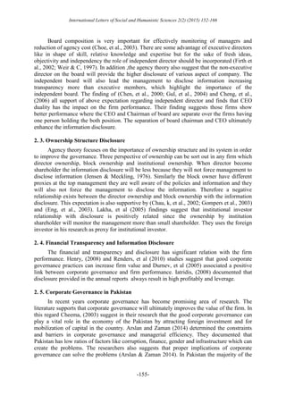 International Letters of Social and Humanistic Sciences 2(2) (2015) 152-166
-155-
Board composition is very important for effectively monitoring of managers and
reduction of agency cost (Choe, et al., 2003). There are some advantage of executive directors
like in shape of skill, relative knowledge and expertise but for the sake of fresh ideas,
objectivity and independency the role of independent director should be incorporated (Firth et
al., 2002; Weir & C, 1997). In addition ,the agency theory also suggest that the non-executive
director on the board will provide the higher disclosure of various aspect of company. The
independent board will also lead the management to disclose information increasing
transparency more than executive members, which highlight the importance of the
independent board. The finding of (Chen, et al., 2000; Gul, et al., 2004) and Cheng, et al.,
(2006) all support of above expectation regarding independent director and finds that CEO
duality has the impact on the firm performance. Their finding suggests those firms show
better performance where the CEO and Chairman of board are separate over the firms having
one person holding the both position. The separation of board chairman and CEO ultimately
enhance the information disclosure.
2. 3. Ownership Structure Disclosure
Agency theory focuses on the importance of ownership structure and its system in order
to improve the governance. Three perspective of ownership can be sort out in any firm which
director ownership, block ownership and institutional ownership. When director become
shareholder the information disclosure will be less because they will not force management to
disclose information (Jensen & Meckling, 1976). Similarly the block owner have different
proxies at the top management they are well aware of the policies and information and they
will also not force the management to disclose the information. Therefore a negative
relationship exists between the director ownership and block ownership with the information
disclosure. This expectation is also supportive by (Chau, k, et al., 2002; Gompers et al., 2003)
and (Eng, et al., 2003). Lakha, et al (2005) findings suggest that institutional investor
relationship with disclosure is positively related since the ownership by institution
shareholder will monitor the management more than small shareholder. They uses the foreign
investor in his research as proxy for institutional investor.
2. 4. Financial Transparency and Information Disclosure
The financial and transparency and disclosure has significant relation with the firm
performance. Henry, (2008) and Renders, et al (2010) studies suggest that good corporate
governance practices can increase firm value and Durnev, et al (2005) associated a positive
link between corporate governance and firm performance. Iatridis, (2008) documented that
disclosure provided in the annual reports always result in high profitably and leverage.
2. 5. Corporate Governance in Pakistan
In recent years corporate governance has become promising area of research. The
literature supports that corporate governance will ultimately improves the value of the firm. In
this regard Cheema, (2003) suggest in their research that the good corporate governance can
play a vital role in the economy of the Pakistan by attracting foreign investment and for
mobilization of capital in the country. Arslan and Zaman (2014) determined the constraints
and barriers in corporate governance and managerial efficiency. They documented that
Pakistan has low ratios of factors like corruption, finance, gender and infrastructure which can
create the problems. The researchers also suggests that proper implications of corporate
governance can solve the problems (Arslan & Zaman 2014). In Pakistan the majority of the
 
