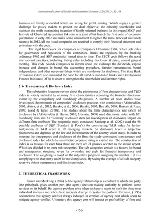International Letters of Social and Humanistic Sciences 2(2) (2015) 152-166
-156-
business are family orientated which are acting for profit making. Which argues a greater
challenge for policy makers to protect the dual objective, the minority shareholder and
maintain the profit maximizing incentive of family oriented business. In this regard SECP and
Institute of Chartered Accountant Pakistan as a joint effort launch the first code of corporate
governance in early 2002 and make some amendment to tighten the rules, renewed and lunch
recently in 2012.All the listed companies are required to comply their financial statement and
procedure with the code.
The legal framework for companies is Companies Ordinance 1984, which sets rules
for governance and regulation of the companies. Banks are regulated by the banking
ordinance 1962 and SBP prudential issued time to time. The SECP code follows the good
international practices, including listing rules including disclosure if price, annual general
meeting. This code bounds companies to inform about the exchange the dividends, capital
increase and changes in board, the accounting procedure, director remuneration, board
independence, and other necessary things which are mandatory for disclosure. The State Bank
of Pakistan (SBP) also mandated the code for all listed or non-listed banks and Development
Finance Institutes (DFIs) in order to strengthen the shareholder and investor rights.
2. 6. Transparency & Disclosure Index
The substantive literature review about the phenomena of firm characteristics and T&D
index is widely included by so many firm characteristics according the financial disclosure
extent by the compulsory and mandatory obligations. A number of prior studies have
investigated determinants of companies’ disclosure practices with consistency (Akhtaruddin,
2005; Attiya, et al., 2012; Barako, et al., 2006; Barako, 2007; Ben Ali, 2008; Hossain & Reaz,
2007; Javid & Iqbal, 2010a). The studies about the firm characteristics and extent of
disclosure by (Akhtaruddin & Haron, 2010; Hossain, 2008) used disclosure index with 101
mandatory item and 83 voluntary disclosure item for investigation of disclosure impact on
different firm attributes The pragmatic study conducted Sandeep et al. (2002) used the 98
possible attributes of S&P (Standard & Poor’s) for constructing T&D index for further
analyzation of T&D score in 19 emerging markets. So disclosure level is subjective
phenomena and depends up the law and infrastructure of the country under study. In order to
measure the transparency and disclosure of the firm, the study constructed transparency and
disclosure index for which the multifactor corporate rating is carried out. The construction of
index is as follows for each bank there are there are 21 proxies selected in the annual report.
Which are divided in to three sub categories: The sub categories contain six factors for board
and management structure, seven for ownership and eight for financial transparency and
disclosure. The weighting is based on the subjective judgment assigning the number 1 if it is
complying with that proxy and 0 for not compliance. By taking the average of all sub category
score we obtain transparency and disclosure index.
3. THEORETICAL FRAMEWORK
Jensen and Meckling, (1976) define agency relationship as a contract in which one party
(the principal), gives another part (the agent) decision-making authority to perform some
services on its behalf. But agency problem arise when each party wants to work for there own
individual interests and when these interests diverge it creates the problem. Brennan, (1995)
documented that agency conflict always indulged in creation of agency cost which occur to
mitigate agency conflict. Ultimately this agency cost will impact on profitability of firm and
 