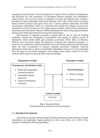 International Letters of Social and Humanistic Sciences 2(2) (2015) 152-166
-157-
transparency and disclosure. From the prospective of agency theory, problem in transparency
and disclosure lies with asymmetry of information between managers and stakeholders.
Agency theory serves on the concept of separation of owner and managers thus creating a
principal and agent relationship among them (Sharma, 2013). One of the conflicts in agency
theory between principal and agent arises due to having different approaches for profit
maximization. Shareholder intent is to maximize their wealth but managers having more
information look for the long run. This creates agency problem, which can be minimized by
disclosing more information. Hossain, (2008) documented that firm having high profitability
disclose more information than firms having little profit margin
Past literature of corporate governance revealed that CG can be used for building
credibility, ensuring the transparency, accountability and keeping an effective source of
information which should uplift good corporate governance (Patel, Balic, & Bwakira,
2002).In most of previous studies the dimension to measure the corporate governance is
board size, its composition and firm performance but in this study transparency and disclosure
Index has been incorporated to measure corporate governance corporate. Financial
performance of the bank is subject of shareholders/stakeholders interest so it can be calculated
from the return on investment perspective and earnings ratios usually consist of two ratio
which are ROA (return on asset) & ROE (return on earning).
Independent Variable Dependent Variable
Control Variable
Fig. 1. Theoretical Model.
(Proposed theoretical model after reviewing literature)
3. 1. Hypothesis Development
The literature concludes that disclosing the good corporate governance practices on both
shareholders and stakeholder impacts positively on firm value (Ntim, et al., 2012). From
literature concluded the following hypotheses
Transparency and disclosure Index
 Board and management
structure disclosure
 Ownership structure
disclosure
 Financial information
disclosure
Firm Performance
 Return on Equity
 Return on Assets
Firm Size
 
