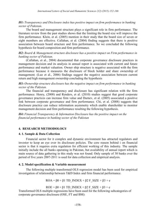 International Letters of Social and Humanistic Sciences 2(2) (2015) 152-166
-158-
H1: Transparency and Disclosure index has positive impact on firm performance in banking
sector of Pakistan.
The board and management structure plays a significant role in firm performance. The
literature review from the past studies shows that the limiting the board size will improve the
firm performance. Klein, et al. (2005) mention in their study that the board size of seven or
eight members are effective. Callahan, et al. (2004) finding suggests that there is positive
association between board structure and firm performance. So we concluded the following
hypothesis for board composition and firm performance.
H2: Board & Management structure disclosure has a positive impact on Firm performance in
banking sector of Pakistan.
(Callahan, et al., 2004) documented that corporate governance disclosure practices in
management decision and its analysis in annual report is associated with current and future
performance and market valuation. Owner ship structure is negative associated with the firm
performance because it measures the disclosure of block holder and share ownership of
management. (Luo et al., 2006) findings suggest the negative association between current
return and high management ownership concluding the hypothesis
H3: Ownership structure disclosure has the negative impact on firm performance in banking
sector of the Pakistan.
The financial and transparency and disclosure has significant relation with the firm
performance. Henry, (2008) and Renders, et al. (2010) studies suggest that good corporate
governance practices can increase firm value and Durnev, et al. (2005) associated a positive
link between corporate governance and firm performance. Chi, et al. (2008) suggests that
disclosure practice can reduce information asymmetry which enable shareholder to monitor
management decision and firm performance resulting the following hypothesis.
H4: Financial Transparency & Information Disclosure has the positive impact on the
financial performance in banking sector of the Pakistan
4. RESEARCH METHODOLOGY
4. 1. Sample & Data Collection
Financial sector for it complex and dynamic environment has attracted regulators and
investor to keep an eye over its disclosure policies. The core reason behind i on financial
sector is that it requires extra regulation for efficient working of this industry. The sample
initially include the all banks operating in Pakistan, but availability of annual report which is
main source of data gathering in this study was not found. Only sample of 30 banks over the
period of five years 2007-2011 is used for data collection and empirical analysis.
4. 2. Model specification & Variable measurement
The following multiple transformed OLS regression model has been used for empirical
investigation of relationship between T&D Index and firm financial performance.
ROA = β0 + β1 TD_INDEX + β2 F_SIZE + β3 + e
ROE = β0 + β1 TD_INDEX + β2 F_SIZE + β3 + e
Transformed OLS multiple regressions have been used for the following subcategories of
corporate governance disclosure (OSE, FT and BM):
 