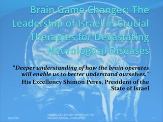 “Deeper understanding of how the brain operates
will enable us to better understand ourselves.”
His Excellency Shimon Peres, President of the
State of Israel
06/07/13
ISRAEL AS LEADER IN INNOVATIVE
NEUROLOGICAL THERAPIES 1
 