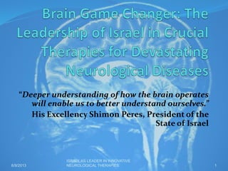 “Deeper understanding of how the brain operates
will enable us to better understand ourselves.”
His Excellency Shimon Peres, President of the
State of Israel
6/9/2013
ISRAEL AS LEADER IN INNOVATIVE
NEUROLOGICAL THERAPIES 1
 