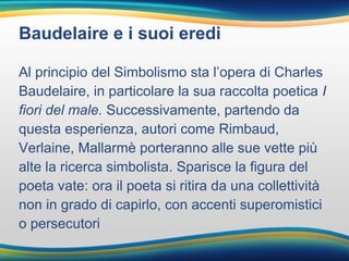 Baudelaire e i suoi eredi
Al principio del Simbolismo sta l’opera di Charles
Baudelaire, in particolare la sua raccolta poetica I
fiori del male. Successivamente, partendo da
questa esperienza, autori come Rimbaud,
Verlaine, Mallarmè porteranno alle sue vette più
alte la ricerca simbolista. Sparisce la figura del
poeta vate: ora il poeta si ritira da una collettività
non in grado di capirlo, con accenti superomistici
o persecutori
 
