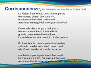 Corrispondenze, Da I fiori del male, Les Fleurs Du Mal, 1857
La Natura è un tempio dove incerte parole
mormorano pilastri che sono vivi,
una foresta di simboli che l'uomo
attraversa nei raggi dei loro sguardi familiari.
Come echi che a lungo e da lontano
tendono a un'unità profonda e buia
grande come le tenebre o la luce
i suoni rispondono ai colori, i colori ai profumi.
Profumi freschi come la pelle d'un bambino
vellutati come l'oboe e verdi come i prati,
altri d'una corrotta, trionfante ricchezza
che tende a propagarsi senza fine - così
l'ambra e il muschio, l'incenso e il benzoino
a commentare le dolcezze estreme dello spirito e dei sensi.
 