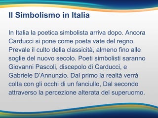 Il Simbolismo in Italia
In Italia la poetica simbolista arriva dopo. Ancora
Carducci si pone come poeta vate del regno.
Prevale il culto della classicità, almeno fino alle
soglie del nuovo secolo. Poeti simbolisti saranno
Giovanni Pascoli, discepolo di Carducci, e
Gabriele D’Annunzio. Dal primo la realtà verrà
colta con gli occhi di un fanciullo, Dal secondo
attraverso la percezione alterata del superuomo.
 